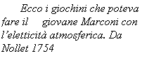 Casella di testo:    Ecco i giochini che poteva fare il     giovane Marconi con leletticit atmosferica. Da Nollet 1754
 
